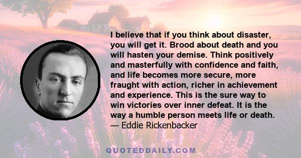 I believe that if you think about disaster, you will get it. Brood about death and you will hasten your demise. Think positively and masterfully with confidence and faith, and life becomes more secure, more fraught with 