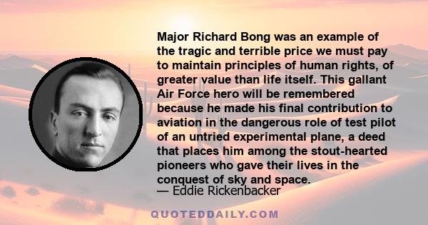 Major Richard Bong was an example of the tragic and terrible price we must pay to maintain principles of human rights, of greater value than life itself. This gallant Air Force hero will be remembered because he made