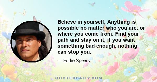 Believe in yourself, Anything is possible no matter who you are, or where you come from. Find your path and stay on it, if you want something bad enough, nothing can stop you.