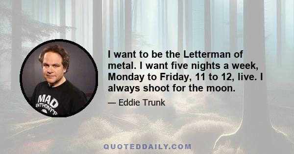 I want to be the Letterman of metal. I want five nights a week, Monday to Friday, 11 to 12, live. I always shoot for the moon.