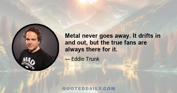 Metal never goes away. It drifts in and out, but the true fans are always there for it.