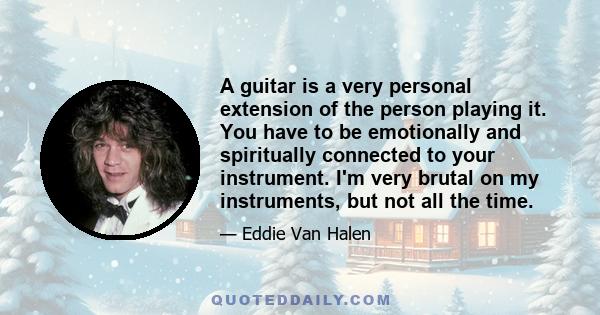 A guitar is a very personal extension of the person playing it. You have to be emotionally and spiritually connected to your instrument. I'm very brutal on my instruments, but not all the time.