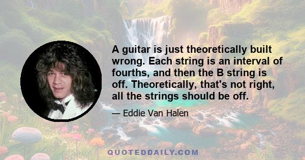 A guitar is just theoretically built wrong. Each string is an interval of fourths, and then the B string is off. Theoretically, that's not right, all the strings should be off.