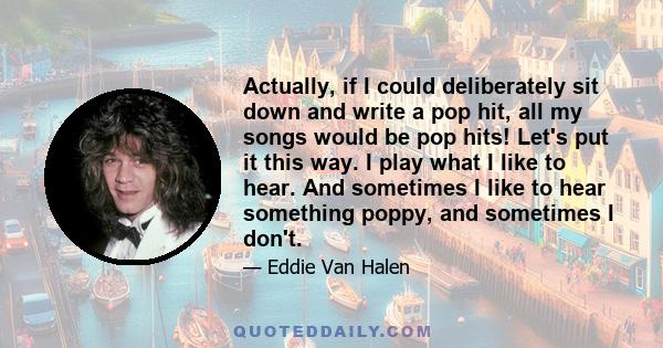 Actually, if I could deliberately sit down and write a pop hit, all my songs would be pop hits! Let's put it this way. I play what I like to hear. And sometimes I like to hear something poppy, and sometimes I don't.