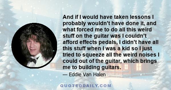 And if I would have taken lessons I probably wouldn't have done it, and what forced me to do all this weird stuff on the guitar was I couldn't afford effects pedals, I didn't have all this stuff when I was a kid so I