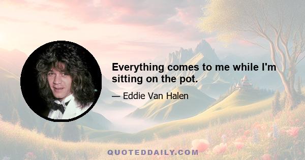 Everything comes to me while I'm sitting on the pot.