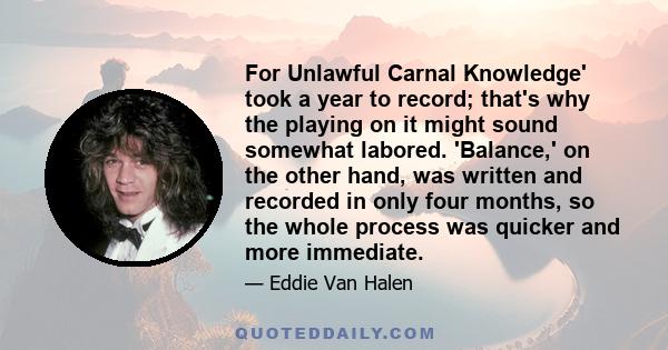 For Unlawful Carnal Knowledge' took a year to record; that's why the playing on it might sound somewhat labored. 'Balance,' on the other hand, was written and recorded in only four months, so the whole process was