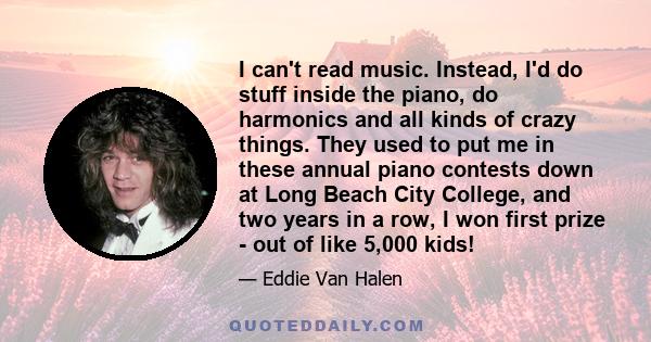 I can't read music. Instead, I'd do stuff inside the piano, do harmonics and all kinds of crazy things. They used to put me in these annual piano contests down at Long Beach City College, and two years in a row, I won