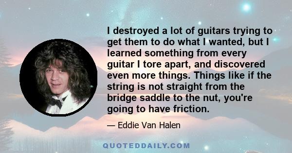 I destroyed a lot of guitars trying to get them to do what I wanted, but I learned something from every guitar I tore apart, and discovered even more things. Things like if the string is not straight from the bridge