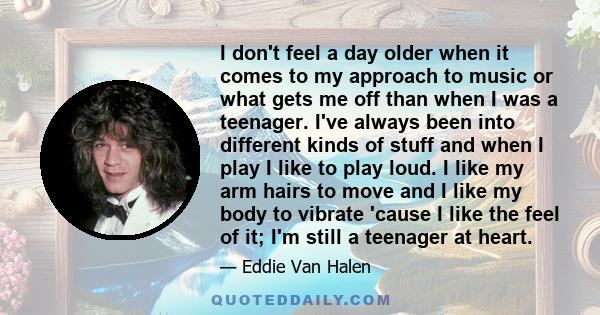 I don't feel a day older when it comes to my approach to music or what gets me off than when I was a teenager. I've always been into different kinds of stuff and when I play I like to play loud. I like my arm hairs to