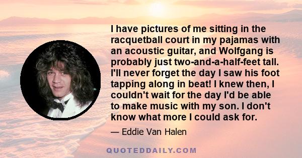 I have pictures of me sitting in the racquetball court in my pajamas with an acoustic guitar, and Wolfgang is probably just two-and-a-half-feet tall. I'll never forget the day I saw his foot tapping along in beat! I