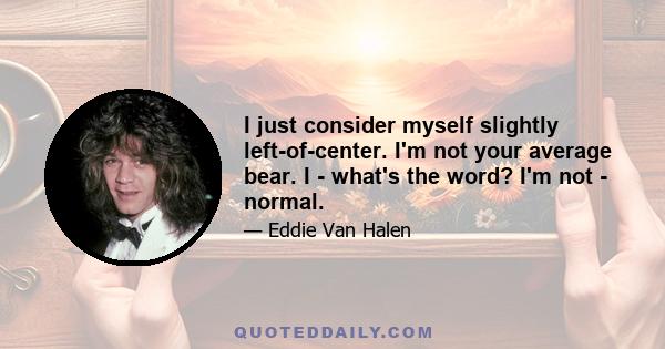 I just consider myself slightly left-of-center. I'm not your average bear. I - what's the word? I'm not - normal.