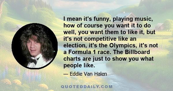 I mean it's funny, playing music, how of course you want it to do well, you want them to like it, but it's not competitive like an election, it's the Olympics, it's not a Formula 1 race. The Billboard charts are just to 