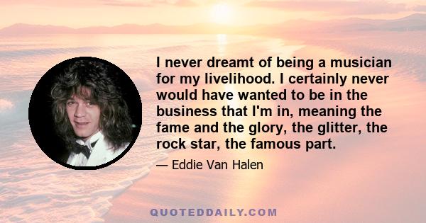 I never dreamt of being a musician for my livelihood. I certainly never would have wanted to be in the business that I'm in, meaning the fame and the glory, the glitter, the rock star, the famous part.