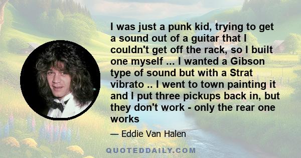 I was just a punk kid, trying to get a sound out of a guitar that I couldn't get off the rack, so I built one myself ... I wanted a Gibson type of sound but with a Strat vibrato .. I went to town painting it and I put