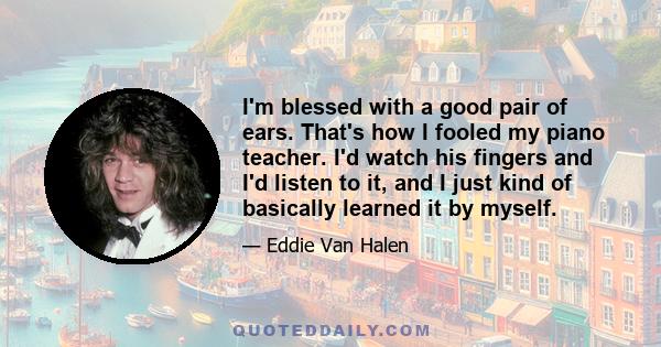 I'm blessed with a good pair of ears. That's how I fooled my piano teacher. I'd watch his fingers and I'd listen to it, and I just kind of basically learned it by myself.