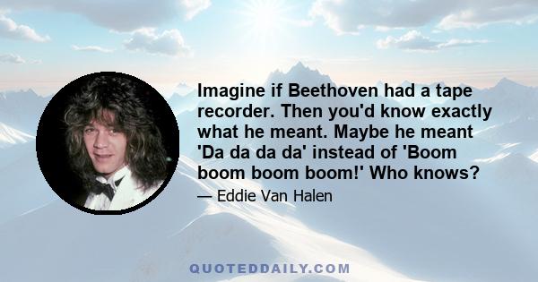 Imagine if Beethoven had a tape recorder. Then you'd know exactly what he meant. Maybe he meant 'Da da da da' instead of 'Boom boom boom boom!' Who knows?