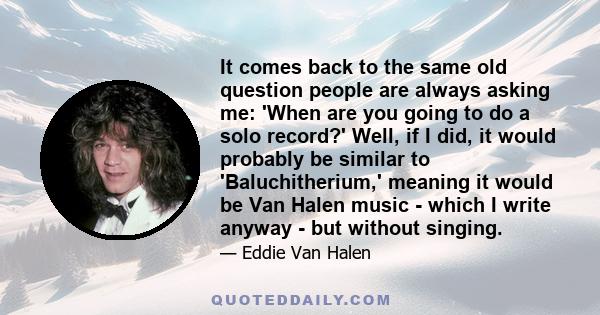 It comes back to the same old question people are always asking me: 'When are you going to do a solo record?' Well, if I did, it would probably be similar to 'Baluchitherium,' meaning it would be Van Halen music - which 