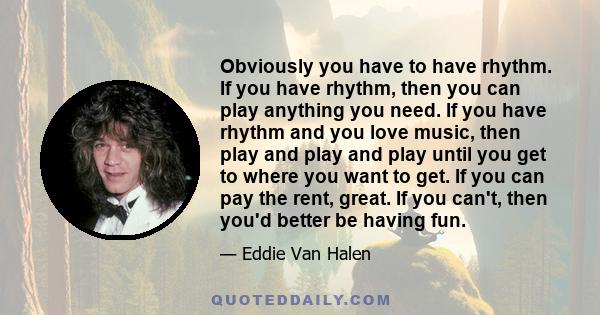 Obviously you have to have rhythm. If you have rhythm, then you can play anything you need. If you have rhythm and you love music, then play and play and play until you get to where you want to get. If you can pay the