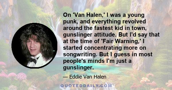 On 'Van Halen,' I was a young punk, and everything revolved around the fastest kid in town, gunslinger attitude. But I'd say that at the time of 'Fair Warning,' I started concentrating more on songwriting. But I guess