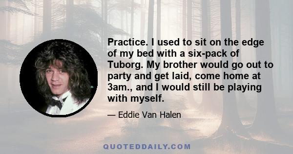 Practice. I used to sit on the edge of my bed with a six-pack of Tuborg. My brother would go out to party and get laid, come home at 3am., and I would still be playing with myself.