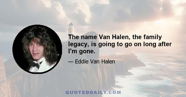 The name Van Halen, the family legacy, is going to go on long after I'm gone.