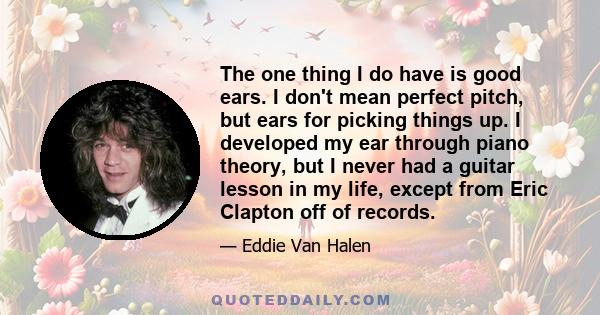 The one thing I do have is good ears. I don't mean perfect pitch, but ears for picking things up. I developed my ear through piano theory, but I never had a guitar lesson in my life, except from Eric Clapton off of