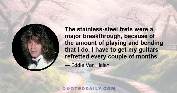 The stainless-steel frets were a major breakthrough, because of the amount of playing and bending that I do. I have to get my guitars refretted every couple of months.