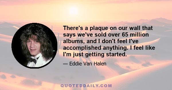 There's a plaque on our wall that says we've sold over 65 million albums, and I don't feel I've accomplished anything. I feel like I'm just getting started.