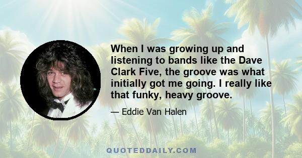 When I was growing up and listening to bands like the Dave Clark Five, the groove was what initially got me going. I really like that funky, heavy groove.