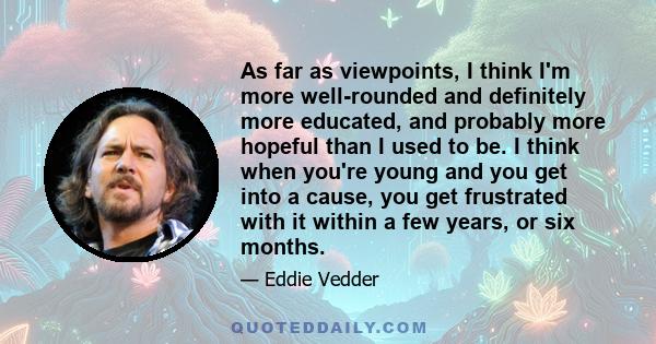 As far as viewpoints, I think I'm more well-rounded and definitely more educated, and probably more hopeful than I used to be. I think when you're young and you get into a cause, you get frustrated with it within a few