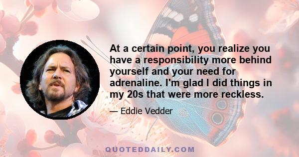 At a certain point, you realize you have a responsibility more behind yourself and your need for adrenaline. I'm glad I did things in my 20s that were more reckless.