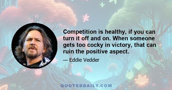 Competition is healthy, if you can turn it off and on. When someone gets too cocky in victory, that can ruin the positive aspect.