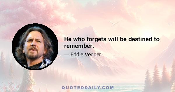 He who forgets will be destined to remember.