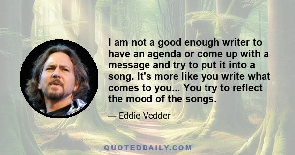 I am not a good enough writer to have an agenda or come up with a message and try to put it into a song. It's more like you write what comes to you... You try to reflect the mood of the songs.