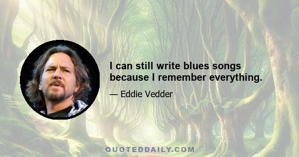 I can still write blues songs because I remember everything.