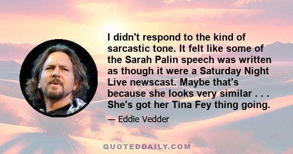 I didn't respond to the kind of sarcastic tone. It felt like some of the Sarah Palin speech was written as though it were a Saturday Night Live newscast. Maybe that's because she looks very similar . . . She's got her