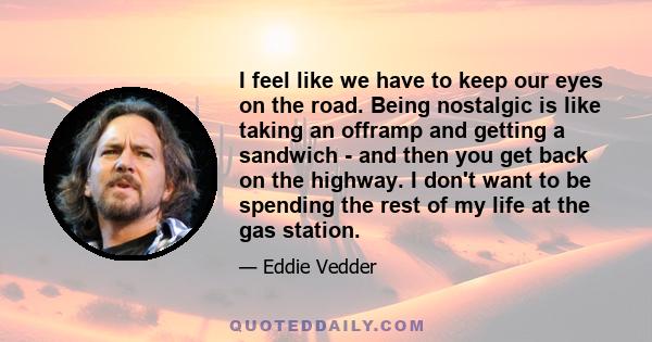 I feel like we have to keep our eyes on the road. Being nostalgic is like taking an offramp and getting a sandwich - and then you get back on the highway. I don't want to be spending the rest of my life at the gas