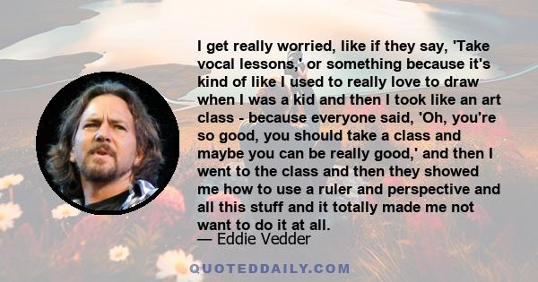 I get really worried, like if they say, 'Take vocal lessons,' or something because it's kind of like I used to really love to draw when I was a kid and then I took like an art class - because everyone said, 'Oh, you're