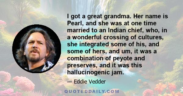 I got a great grandma. Her name is Pearl, and she was at one time married to an Indian chief, who, in a wonderful crossing of cultures, she integrated some of his, and some of hers, and um, it was a combination of