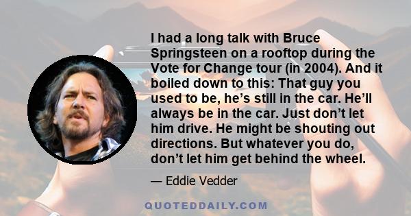 I had a long talk with Bruce Springsteen on a rooftop during the Vote for Change tour (in 2004). And it boiled down to this: That guy you used to be, he’s still in the car. He’ll always be in the car. Just don’t let him 