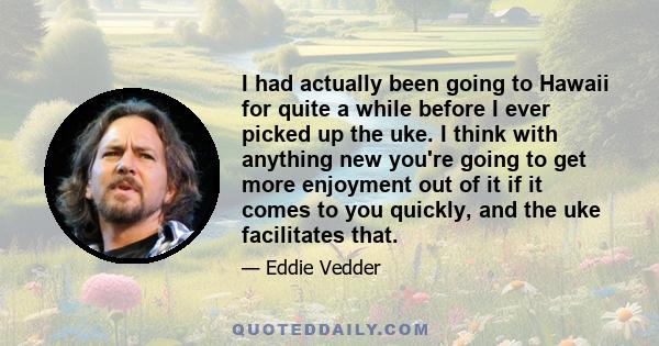 I had actually been going to Hawaii for quite a while before I ever picked up the uke. I think with anything new you're going to get more enjoyment out of it if it comes to you quickly, and the uke facilitates that.