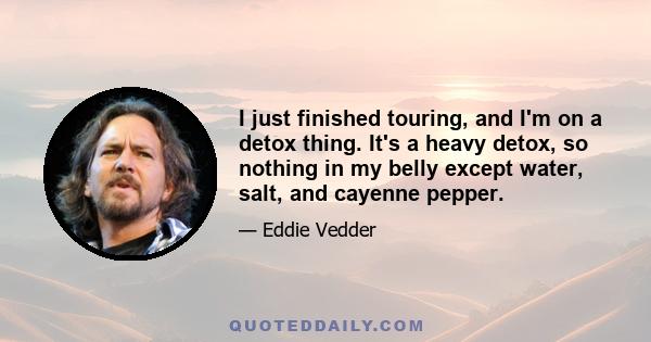 I just finished touring, and I'm on a detox thing. It's a heavy detox, so nothing in my belly except water, salt, and cayenne pepper.