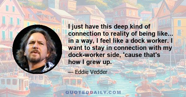 I just have this deep kind of connection to reality of being like... in a way, I feel like a dock worker. I want to stay in connection with my dock-worker side, 'cause that's how I grew up.