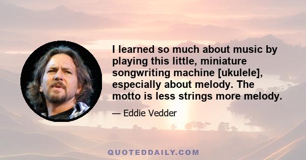 I learned so much about music by playing this little, miniature songwriting machine [ukulele], especially about melody. The motto is less strings more melody.