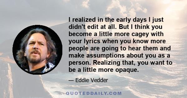 I realized in the early days I just didn't edit at all. But I think you become a little more cagey with your lyrics when you know more people are going to hear them and make assumptions about you as a person. Realizing