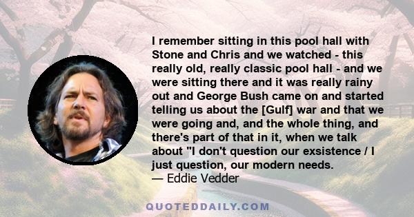 I remember sitting in this pool hall with Stone and Chris and we watched - this really old, really classic pool hall - and we were sitting there and it was really rainy out and George Bush came on and started telling us 