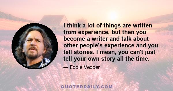 I think a lot of things are written from experience, but then you become a writer and talk about other people's experience and you tell stories. I mean, you can't just tell your own story all the time.