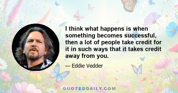 I think what happens is when something becomes successful, then a lot of people take credit for it in such ways that it takes credit away from you.