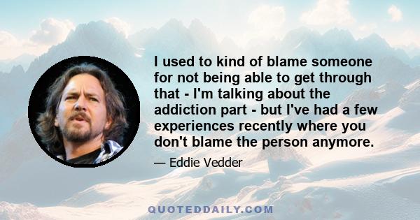 I used to kind of blame someone for not being able to get through that - I'm talking about the addiction part - but I've had a few experiences recently where you don't blame the person anymore.